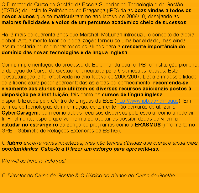 Text Box: O Director do Curso de Gest�o da Escola Superior de Tecnologia e de Gest�o (ESTiG) do Instituto Polit�cnico de Bragan�a (IPB) d� as boas vindas a todos os novos alunos que se matricularam no ano lectivo de 2009/10, desejando as maiores felicidades e votos de um percurso acad�mico cheio de sucessos.H� j� mais de quarenta anos que Marshall McLuhan introduziu o conceito de aldeia global. Actualmente falar de globaliza��o tornou-se uma banalidade, mas ainda assim gostaria de relembrar todos os alunos para a crescente import�ncia do dom�nio das novas tecnologias e da l�ngua inglesa.Com a implementa��o do processo de Bolonha, da qual o IPB foi institui��o pioneira, a dura��o do Curso de Gest�o foi encurtada para 6 semestres lectivos. Esta reestrutura��o j� foi efectivada no ano lectivo de 2006/2007. Dada a impossibilidade de a licenciatura poder abarcar todas as �reas do conhecimento, recomenda-se vivamente aos alunos que utilizem os diversos recursos adicionais postos � disposi��o pela institui��o, tais como os cursos de l�ngua inglesa  disponibilizados pelo Centro de L�nguas da ESE (http://www.ipb.pt/~clinguas). Em termos de tecnologias de informa��o, certamente n�o deixar�s de utilizar a CyberGaragem, bem como outros recursos dispersos pela escola, como a rede wi-fi. Finalmente, espero que venham a aproveitar as possibilidades de virem a estudar no estrangeiro ao abrigo de programas como o ERASMUS (informa-te no GRE - Gabinete de Rela��es Exteriores da ESTiG).O futuro encerra v�rias incertezas, mas n�o tenhas d�vidas que oferece ainda mais oportunidades. Cabe-te a ti fazer um esfor�o para aproveit�-las.We will be here to help you! O Director do Curso de Gest�o & O N�cleo de Alunos do Curso de Gest�o