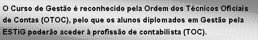 Text Box: O Curso de Gest�o � reconhecido pela Ordem dos T�cnicos Oficiais de Contas (OTOC), pelo que os alunos diplomados em Gest�o pela ESTiG poder�o aceder � profiss�o de contabilista (TOC). 