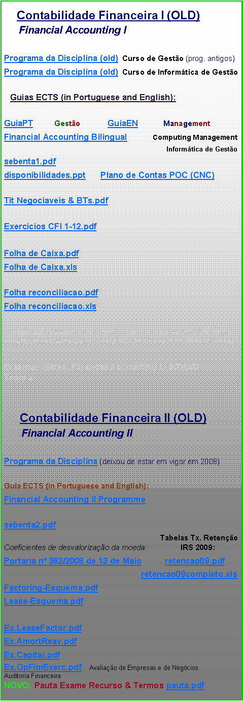 Text Box:
Contabilidade Financeira I (OLD)
Financial Accounting I
Programa da Disciplina (old) Curso de Gestão (prog. antigos)
Programa da Disciplina (old) Curso de Informática de Gestão
Guias ECTS (in Portuguese and English):
GuiaPT Gestão GuiaEN Management
Financial Accounting Bilingual Computing Management
Informática de Gestão
sebenta1.pdf
disponibilidades.ppt Plano de Contas POC (CNC)
Tit Negociaveis & BTs.pdf
Exercicios CFI 1-12.pdf
Folha de Caixa.pdf
Folha de Caixa.xls
Folha reconciliacao.pdf
Folha reconciliacao.xls
(inclui pautas com os termos oficiais a enviar para os Serviços Académicos-todos os alunos avaliados devem confirmar notas)
Erasmus marks, Financial Accounting I - 2008/09 Team x
Contabilidade Financeira II (OLD)
Financial Accounting II
Programa da Disciplina (deixou de estar em vigor em 2008)
Guia ECTS (in Portuguese and English):
Financial Accounting II Programme
sebenta2.pdf
Tabelas Tx. Retenção Coeficientes de desvalorização da moeda: IRS 2009:
Portaria nº 362/2008 de 13 de Maio retencao09.pdf
retencao09completo.xls
Factoring-Esquema.pdf
Lease-Esquema.pdf
Ex.LeaseFactor.pdf
Ex.AmortReav.pdf
Ex.Capital.pdf
Ex.OpFimExerc.pdf Avaliação de Empresas e de Negócios
Auditoria Financeira
NOVO: Pauta Exame Recurso & Termos pauta.pdf